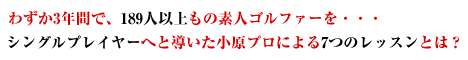 わずか３年間で、１８９人以上もの素人ゴルファーを・・・シングルプレイヤーへと導いた小原プロによる７つのレッスンとは？
